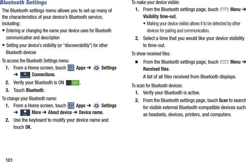 101Bluetooth SettingsThe Bluetooth settings menu allows you to set up many of the characteristics of your device’s Bluetooth service, including:• Entering or changing the name your device uses for Bluetooth communication and description• Setting your device’s visibility (or “discoverability”) for other Bluetooth devicesTo access the Bluetooth Settings menu:1. From a Home screen, touch   Apps ➔  Settings ➔  Connections.2. Verify your Bluetooth is ON  .3. Touch Bluetooth.To change your Bluetooth name:1. From a Home screen, touch   Apps ➔  Settings ➔  More ➔ About device ➔ Device name.2. Use the keyboard to modify your device name and touch OK.To make your device visible:1. From the Bluetooth settings page, touch   Menu ➔ Visibility time-out.•Making your device visible allows it to be detected by other devices for pairing and communication.2. Select a time that you would like your device visibility to time-out.To show received files:  From the Bluetooth settings page, touch   Menu ➔ Received files.A list of all files received from Bluetooth displays.To scan for Bluetooth devices:1. Verify your Bluetooth is active.2. From the Bluetooth settings page, touch Scan to search for visible external Bluetooth-compatible devices such as headsets, devices, printers, and computers.DRAFT - For Internal Use Only