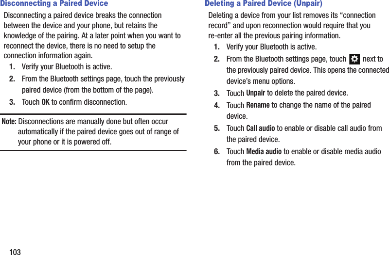 103Disconnecting a Paired DeviceDisconnecting a paired device breaks the connection between the device and your phone, but retains the knowledge of the pairing. At a later point when you want to reconnect the device, there is no need to setup the connection information again.1. Verify your Bluetooth is active.2. From the Bluetooth settings page, touch the previously paired device (from the bottom of the page).3. Touch OK to confirm disconnection.Note: Disconnections are manually done but often occur automatically if the paired device goes out of range of your phone or it is powered off.Deleting a Paired Device (Unpair)Deleting a device from your list removes its “connection record” and upon reconnection would require that you re-enter all the previous pairing information.1. Verify your Bluetooth is active.2. From the Bluetooth settings page, touch   next to the previously paired device. This opens the connected device’s menu options.3. Touch Unpair to delete the paired device.4. Touch Rename to change the name of the paired device.5. Touch Call audio to enable or disable call audio from the paired device.6. Touch Media audio to enable or disable media audio from the paired device.DRAFT - For Internal Use Only