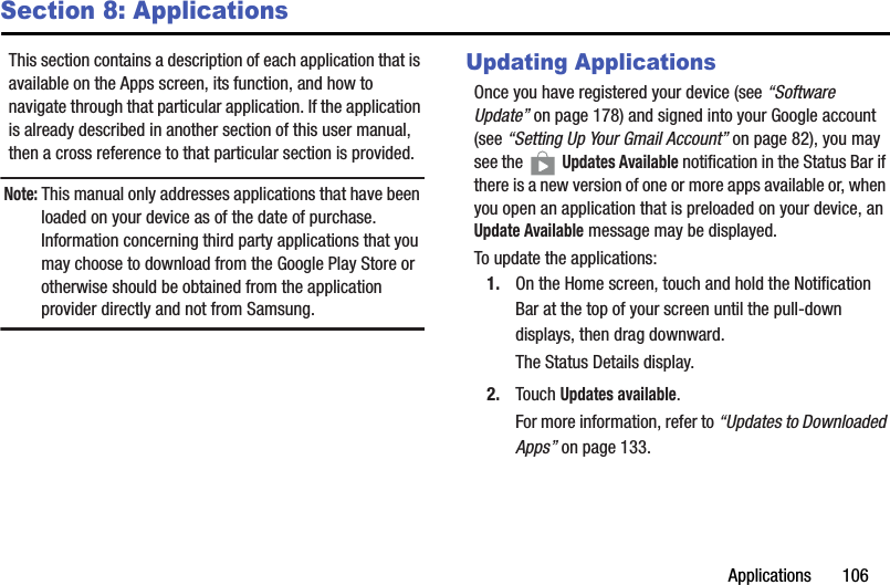 Applications       106Section 8: ApplicationsThis section contains a description of each application that is available on the Apps screen, its function, and how to navigate through that particular application. If the application is already described in another section of this user manual, then a cross reference to that particular section is provided.Note: This manual only addresses applications that have been loaded on your device as of the date of purchase. Information concerning third party applications that you may choose to download from the Google Play Store or otherwise should be obtained from the application provider directly and not from Samsung.Updating ApplicationsOnce you have registered your device (see “Software Update” on page 178) and signed into your Google account (see “Setting Up Your Gmail Account” on page 82), you may see the   Updates Available notification in the Status Bar if there is a new version of one or more apps available or, when you open an application that is preloaded on your device, an Update Available message may be displayed.To update the applications:1. On the Home screen, touch and hold the Notification Bar at the top of your screen until the pull-down displays, then drag downward.The Status Details display.2. Touch Updates available.For more information, refer to “Updates to Downloaded Apps” on page 133.DRAFT - For Internal Use Only
