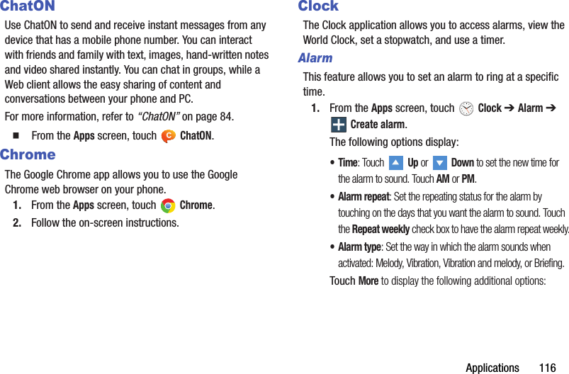 Applications       116ChatONUse ChatON to send and receive instant messages from any device that has a mobile phone number. You can interact with friends and family with text, images, hand-written notes and video shared instantly. You can chat in groups, while a Web client allows the easy sharing of content and conversations between your phone and PC.For more information, refer to “ChatON” on page 84.  From the Apps screen, touch   ChatON.ChromeThe Google Chrome app allows you to use the Google Chrome web browser on your phone.1. From the Apps screen, touch   Chrome.2. Follow the on-screen instructions.ClockThe Clock application allows you to access alarms, view the World Clock, set a stopwatch, and use a timer.AlarmThis feature allows you to set an alarm to ring at a specific time.1. From the Apps screen, touch   Clock ➔ Alarm ➔  Create alarm.The following options display:•Time: Touch  Up or   Down to set the new time for the alarm to sound. Touch AM or PM.• Alarm repeat: Set the repeating status for the alarm by touching on the days that you want the alarm to sound. Touch the Repeat weekly check box to have the alarm repeat weekly.• Alarm type: Set the way in which the alarm sounds when activated: Melody, Vibration, Vibration and melody, or Briefing.Touch More to display the following additional options:DRAFT - For Internal Use Only