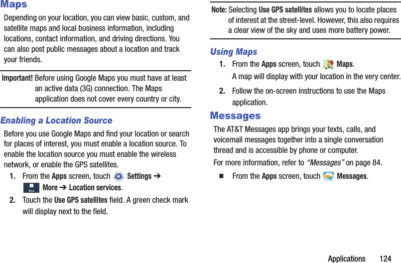 Applications       124MapsDepending on your location, you can view basic, custom, and satellite maps and local business information, including locations, contact information, and driving directions. You can also post public messages about a location and track your friends.Important! Before using Google Maps you must have at least an active data (3G) connection. The Maps application does not cover every country or city.Enabling a Location SourceBefore you use Google Maps and find your location or search for places of interest, you must enable a location source. To enable the location source you must enable the wireless network, or enable the GPS satellites.1. From the Apps screen, touch   Settings ➔ More ➔ Location services.2. Touch the Use GPS satellites field. A green check mark will display next to the field.Note: Selecting Use GPS satellites allows you to locate places of interest at the street-level. However, this also requires a clear view of the sky and uses more battery power.Using Maps1. From the Apps screen, touch   Maps.A map will display with your location in the very center.2. Follow the on-screen instructions to use the Maps application.MessagesThe AT&amp;T Messages app brings your texts, calls, and voicemail messages together into a single conversation thread and is accessible by phone or computer.For more information, refer to “Messages” on page 84.  From the Apps screen, touch   Messages.DRAFT - For Internal Use Only