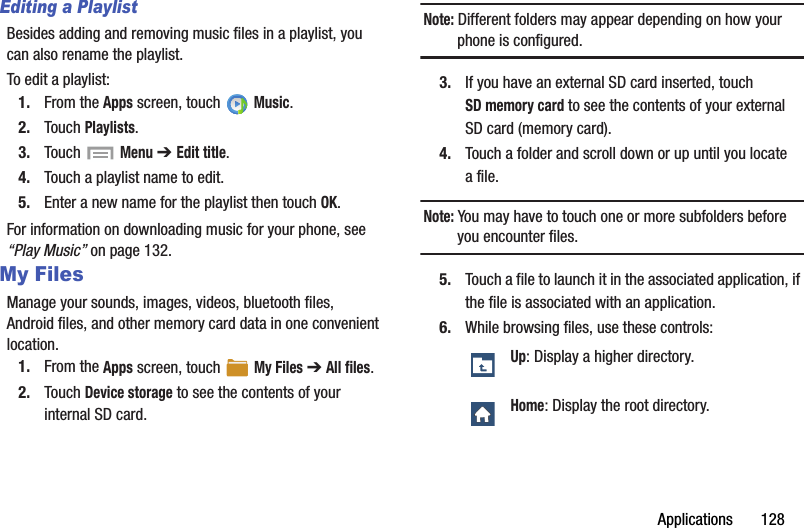 Applications       128Editing a PlaylistBesides adding and removing music files in a playlist, you can also rename the playlist.To edit a playlist:1. From the Apps screen, touch   Music.2. Touch Playlists.3. Touch   Menu ➔ Edit title.4. Touch a playlist name to edit.5. Enter a new name for the playlist then touch OK.For information on downloading music for your phone, see “Play Music” on page 132.My FilesManage your sounds, images, videos, bluetooth files, Android files, and other memory card data in one convenient location.1. From the Apps screen, touch   My Files ➔ All files.2. Touch Device storage to see the contents of your internal SD card.Note: Different folders may appear depending on how your phone is configured.3. If you have an external SD card inserted, touch SD memory card to see the contents of your external SD card (memory card).4. Touch a folder and scroll down or up until you locate afile.Note: You may have to touch one or more subfolders before you encounter files.5. Touch a file to launch it in the associated application, if the file is associated with an application.6. While browsing files, use these controls:Up: Display a higher directory.Home: Display the root directory.DRAFT - For Internal Use Only