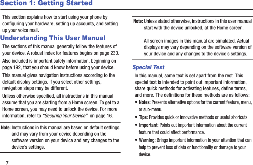 7Section 1: Getting StartedThis section explains how to start using your phone by configuring your hardware, setting up accounts, and setting up your voice mail.Understanding This User ManualThe sections of this manual generally follow the features of your device. A robust index for features begins on page 230.Also included is important safety information, beginning on page 192, that you should know before using your device.This manual gives navigation instructions according to the default display settings. If you select other settings, navigation steps may be different.Unless otherwise specified, all instructions in this manual assume that you are starting from a Home screen. To get to a Home screen, you may need to unlock the device. For more information, refer to “Securing Your Device”  on page 16.Note: Instructions in this manual are based on default settings and may vary from your device depending on the software version on your device and any changes to the device’s settings.Note: Unless stated otherwise, instructions in this user manual start with the device unlocked, at the Home screen.All screen images in this manual are simulated. Actual displays may vary depending on the software version of your device and any changes to the device’s settings.Special TextIn this manual, some text is set apart from the rest. This special text is intended to point out important information, share quick methods for activating features, define terms, and more. The definitions for these methods are as follows:• Notes: Presents alternative options for the current feature, menu, or sub-menu.• Tips: Provides quick or innovative methods or useful shortcuts.• Important: Points out important information about the current feature that could affect performance.• Warning: Brings important information to your attention that can help to prevent loss of data or functionality or damage to your device.DRAFT - For Internal Use Only