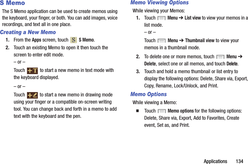 Applications       134S MemoThe S Memo application can be used to create memos using the keyboard, your finger, or both. You can add images, voice recordings, and text all in one place.Creating a New Memo1. From the Apps screen, touch   S Memo.2. Touch an existing Memo to open it then touch the screen to enter edit mode.– or –Touch   to start a new memo in text mode with the keyboard displayed.– or –Touch   to start a new memo in drawing mode using your finger or a compatible on-screen writing tool. You can change back and forth in a memo to add text with the keyboard and the pen.Memo Viewing OptionsWhile viewing your Memos:1. Touch   Menu ➔ List view to view your memos in a list mode.– or –Touch   Menu ➔ Thumbnail view to view your memos in a thumbnail mode.2. To delete one or more memos, touch   Menu ➔  Delete, select one or all memos, and touch Delete.3. Touch and hold a memo thumbnail or list entry to display the following options: Delete, Share via, Export, Copy, Rename, Lock/Unlock, and Print.Memo OptionsWhile viewing a Memo:  Touch  Memo options for the following options: Delete, Share via, Export, Add to Favorites, Create event, Set as, and Print.DRAFT - For Internal Use Only