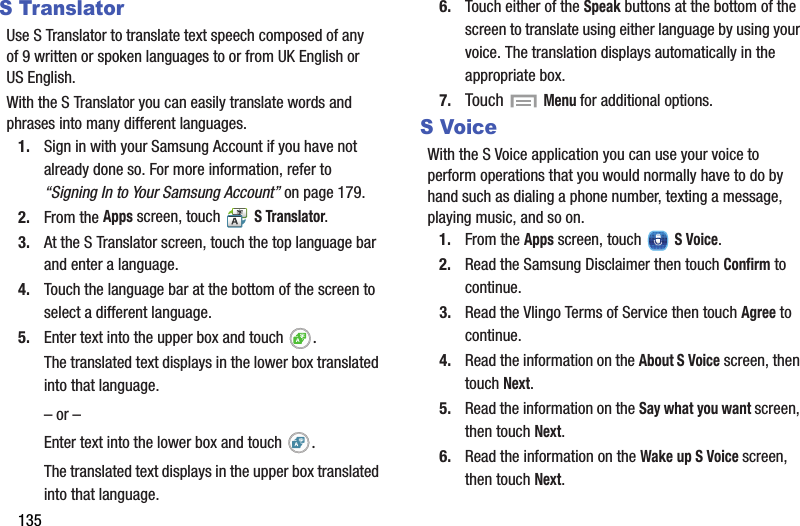 135S TranslatorUse S Translator to translate text speech composed of any of 9 written or spoken languages to or from UK English or US English.With the S Translator you can easily translate words and phrases into many different languages.1. Sign in with your Samsung Account if you have not already done so. For more information, refer to “Signing In to Your Samsung Account” on page 179.2. From the Apps screen, touch   S Translator.3. At the S Translator screen, touch the top language bar and enter a language.4. Touch the language bar at the bottom of the screen to select a different language.5. Enter text into the upper box and touch  .The translated text displays in the lower box translated into that language.– or –Enter text into the lower box and touch  .The translated text displays in the upper box translated into that language.6. Touch either of the Speak buttons at the bottom of the screen to translate using either language by using your voice. The translation displays automatically in the appropriate box.7. Touch  Menu for additional options.S VoiceWith the S Voice application you can use your voice to perform operations that you would normally have to do by hand such as dialing a phone number, texting a message, playing music, and so on.1. From the Apps screen, touch   S Voice.2. Read the Samsung Disclaimer then touch Confirm to continue.3. Read the Vlingo Terms of Service then touch Agree to continue.4. Read the information on the About S Voice screen, then touch Next.5. Read the information on the Say what you want screen, then touch Next.6. Read the information on the Wake up S Voice screen, then touch Next.DRAFT - For Internal Use Only