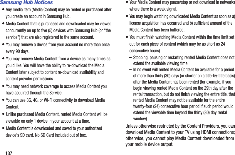 137Samsung Hub Notices• Any media item (Media Content) may be rented or purchased after you create an account in Samsung Hub.• Media Content that is purchased and downloaded may be viewed concurrently on up to five (5) devices with Samsung Hub (or “the service”) that are also registered to the same account.• You may remove a device from your account no more than once every 90 days.• You may remove Media Content from a device as many times as you’d like. You will have the ability to re-download the Media Content later subject to content re-download availability and content provider permissions.• You may need network coverage to access Media Content you have acquired through the Service.• You can use 3G, 4G, or Wi-Fi connectivity to download Media Content.• Unlike purchased Media Content, rented Media Content will be viewable on only 1 device in your account at a time.• Media Content is downloaded and saved to your authorized device&apos;s SD card. No SD Card included out of box.• Your Media Content may pause/stop or not download in networks where there is a weak signal.• You may begin watching downloaded Media Content as soon as a) license acquisition has occurred and b) sufficient amount of the Media Content has been buffered.• You must finish watching Media Content within the time limit set out for each piece of content (which may be as short as 24 consecutive hours).–Stopping, pausing or restarting rented Media Content does not extend the available viewing time.–In no event will rented Media Content be available for a period of more than thirty (30) days (or shorter on a title-by-title basis) after the Media Content has been rented (for example, if you begin viewing rented Media Content on the 29th day after the rental transaction, but do not finish viewing the entire title, that rented Media Content may not be available for the entire twenty-four (24) consecutive hour period if such period would extend the viewable time beyond the thirty (30) day rental window).Unless otherwise restricted by the Content Providers, you can download Media Content to your TV using HDMI connections; otherwise, you cannot play Media Content downloaded from your mobile device output.DRAFT - For Internal Use Only