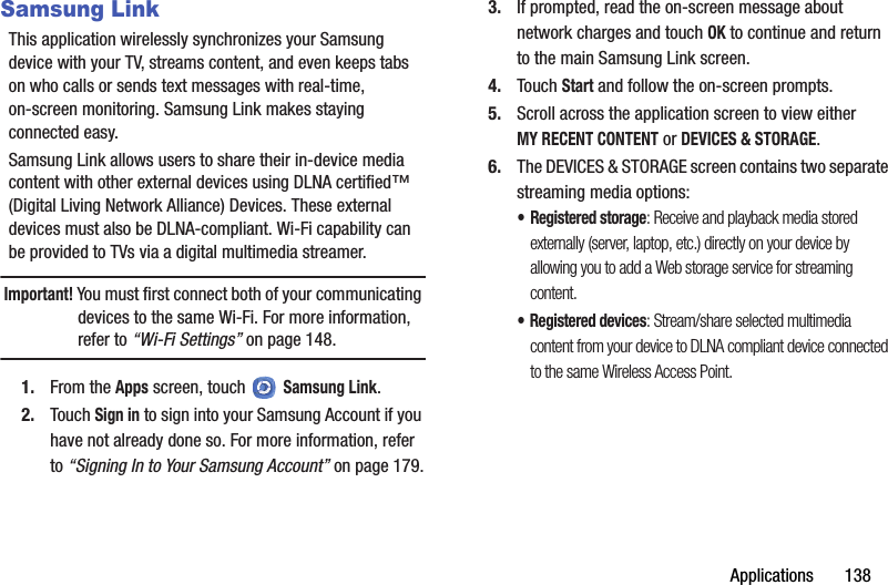 Applications       138Samsung LinkThis application wirelessly synchronizes your Samsung device with your TV, streams content, and even keeps tabs on who calls or sends text messages with real-time, on-screen monitoring. Samsung Link makes staying connected easy.Samsung Link allows users to share their in-device media content with other external devices using DLNA certified™ (Digital Living Network Alliance) Devices. These external devices must also be DLNA-compliant. Wi-Fi capability can be provided to TVs via a digital multimedia streamer.Important! You must first connect both of your communicating devices to the same Wi-Fi. For more information, refer to “Wi-Fi Settings” on page 148.1. From the Apps screen, touch   Samsung Link.2. Touch Sign in to sign into your Samsung Account if you have not already done so. For more information, refer to “Signing In to Your Samsung Account” on page 179.3. If prompted, read the on-screen message about network charges and touch OK to continue and return to the main Samsung Link screen.4. Touch Start and follow the on-screen prompts.5. Scroll across the application screen to view either MY RECENT CONTENT or DEVICES &amp; STORAGE.6. The DEVICES &amp; STORAGE screen contains two separate streaming media options:•Registered storage: Receive and playback media stored externally (server, laptop, etc.) directly on your device by allowing you to add a Web storage service for streaming content.• Registered devices: Stream/share selected multimedia content from your device to DLNA compliant device connected to the same Wireless Access Point.DRAFT - For Internal Use Only