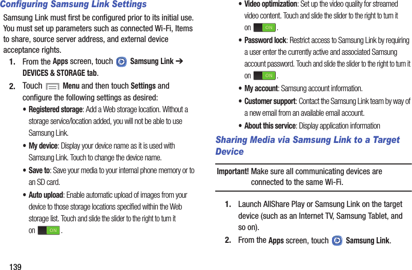 139Configuring Samsung Link SettingsSamsung Link must first be configured prior to its initial use. You must set up parameters such as connected Wi-Fi, Items to share, source server address, and external device acceptance rights.1. From the Apps screen, touch   Samsung Link ➔ DEVICES &amp; STORAGE tab.2. Touch  Menu and then touch Settings and configure the following settings as desired:•Registered storage: Add a Web storage location. Without a storage service/location added, you will not be able to use Samsung Link.• My device: Display your device name as it is used with Samsung Link. Touch to change the device name.•Save to: Save your media to your internal phone memory or to an SD card.•Auto upload: Enable automatic upload of images from your device to those storage locations specified within the Web storage list. Touch and slide the slider to the right to turn it on .•Video optimization: Set up the video quality for streamed video content. Touch and slide the slider to the right to turn it on .• Password lock: Restrict access to Samsung Link by requiring a user enter the currently active and associated Samsung account password. Touch and slide the slider to the right to turn it on .• My account: Samsung account information.•Customer support: Contact the Samsung Link team by way of a new email from an available email account.• About this service: Display application informationSharing Media via Samsung Link to a Target DeviceImportant! Make sure all communicating devices are connected to the same Wi-Fi.1. Launch AllShare Play or Samsung Link on the target device (such as an Internet TV, Samsung Tablet, and so on).2. From the Apps screen, touch   Samsung Link.DRAFT - For Internal Use Only