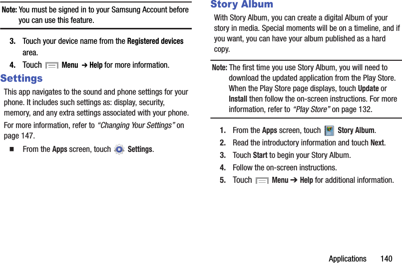 Applications       140Note: You must be signed in to your Samsung Account before you can use this feature.3. Touch your device name from the Registered devices area.4. Touch  Menu  ➔ Help for more information.SettingsThis app navigates to the sound and phone settings for your phone. It includes such settings as: display, security, memory, and any extra settings associated with your phone.For more information, refer to “Changing Your Settings” on page 147.  From the Apps screen, touch   Settings.Story AlbumWith Story Album, you can create a digital Album of your story in media. Special moments will be on a timeline, and if you want, you can have your album published as a hard copy.Note: The first time you use Story Album, you will need to download the updated application from the Play Store. When the Play Store page displays, touch Update or Install then follow the on-screen instructions. For more information, refer to “Play Store” on page 132.1. From the Apps screen, touch   Story Album.2. Read the introductory information and touch Next.3. Touch Start to begin your Story Album.4. Follow the on-screen instructions.5. Touch  Menu ➔ Help for additional information.DRAFT - For Internal Use Only