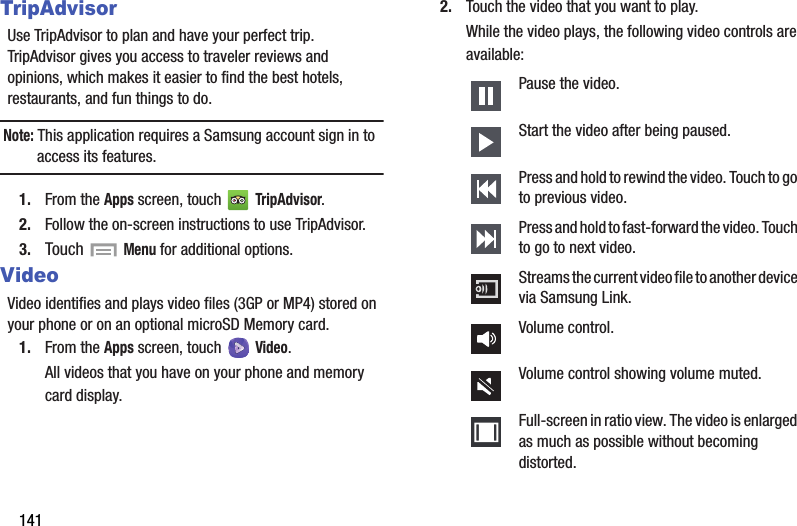 141TripAdvisorUse TripAdvisor to plan and have your perfect trip. TripAdvisor gives you access to traveler reviews and opinions, which makes it easier to find the best hotels, restaurants, and fun things to do.Note: This application requires a Samsung account sign in to access its features.1. From the Apps screen, touch   TripAdvisor.2. Follow the on-screen instructions to use TripAdvisor.3. Touch  Menu for additional options.VideoVideo identifies and plays video files (3GP or MP4) stored on your phone or on an optional microSD Memory card.1. From the Apps screen, touch  Video.All videos that you have on your phone and memory card display.2. Touch the video that you want to play.While the video plays, the following video controls are available:Pause the video.Start the video after being paused.Press and hold to rewind the video. Touch to go to previous video.Press and hold to fast-forward the video. Touch to go to next video.Streams the current video file to another device via Samsung Link.Volume control.Volume control showing volume muted.Full-screen in ratio view. The video is enlarged as much as possible without becoming distorted.DRAFT - For Internal Use Only