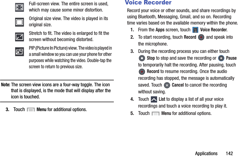 Applications       142Note: The screen view icons are a four-way toggle. The icon that is displayed, is the mode that will display after the icon is touched.3. Touch  Menu for additional options.Voice RecorderRecord your voice or other sounds, and share recordings by using Bluetooth, Messaging, Gmail, and so on. Recording time varies based on the available memory within the phone.1. From the Apps screen, touch   Voice Recorder.2. To start recording, touch Record   and speak into the microphone.3. During the recording process you can either touch Stop to stop and save the recording or   Pause to temporarily halt the recording. After pausing, touch  Record to resume recording. Once the audio recording has stopped, the message is automatically saved. Touch   Cancel to cancel the recording without saving.4. Touch  List to display a list of all your voice recordings and touch a voice recording to play it.5. Touch  Menu for additional options.Full-screen view. The entire screen is used, which may cause some minor distortion.Original size view. The video is played in its original size.Stretch to fit. The video is enlarged to fit the screen without becoming distorted.PIP (Picture In Picture) view. The video is played in a small window so you can use your phone for other purposes while watching the video. Double-tap the screen to return to previous size.DRAFT - For Internal Use Only
