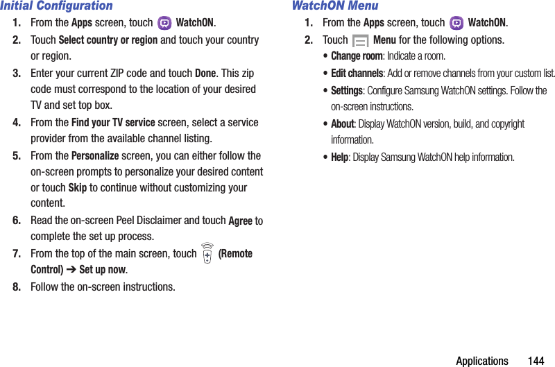 Applications       144Initial Configuration1. From the Apps screen, touch   WatchON.2. Touch Select country or region and touch your country or region.3. Enter your current ZIP code and touch Done. This zip code must correspond to the location of your desired TV and set top box.4. From the Find your TV service screen, select a service provider from the available channel listing.5. From the Personalize screen, you can either follow the on-screen prompts to personalize your desired content or touch Skip to continue without customizing your content.6. Read the on-screen Peel Disclaimer and touch Agree to complete the set up process.7. From the top of the main screen, touch   (Remote Control) ➔ Set up now.8. Follow the on-screen instructions.WatchON Menu1. From the Apps screen, touch   WatchON.2. Touch   Menu for the following options.• Change room: Indicate a room.• Edit channels: Add or remove channels from your custom list.•Settings: Configure Samsung WatchON settings. Follow the on-screen instructions.• About: Display WatchON version, build, and copyright information.•Help: Display Samsung WatchON help information.DRAFT - For Internal Use Only