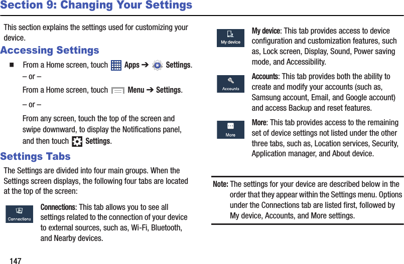 147Section 9: Changing Your SettingsThis section explains the settings used for customizing your device.Accessing Settings  From a Home screen, touch   Apps ➔  Settings.– or –From a Home screen, touch   Menu ➔ Settings.– or –From any screen, touch the top of the screen and swipe downward, to display the Notifications panel, and then touch   Settings.Settings TabsThe Settings are divided into four main groups. When the Settings screen displays, the following four tabs are located at the top of the screen:Note: The settings for your device are described below in the order that they appear within the Settings menu. Options under the Connections tab are listed first, followed by My device, Accounts, and More settings. Connections: This tab allows you to see all settings related to the connection of your device to external sources, such as, Wi-Fi, Bluetooth, and Nearby devices. My device: This tab provides access to device configuration and customization features, such as, Lock screen, Display, Sound, Power saving mode, and Accessibility. Accounts: This tab provides both the ability to create and modify your accounts (such as, Samsung account, Email, and Google account) and access Backup and reset features. More: This tab provides access to the remaining set of device settings not listed under the other three tabs, such as, Location services, Security, Application manager, and About device.My deviceMy deviceDRAFT - For Internal Use Only