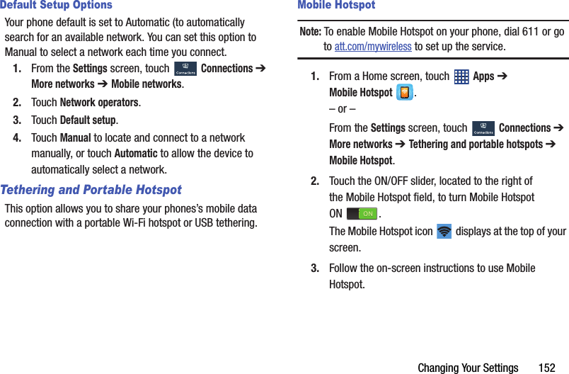 Changing Your Settings       152Default Setup OptionsYour phone default is set to Automatic (to automatically search for an available network. You can set this option to Manual to select a network each time you connect.1. From the Settings screen, touch  Connections ➔ More networks ➔ Mobile networks.2. Touch Network operators.3. Touch Default setup.4. Touch Manual to locate and connect to a network manually, or touch Automatic to allow the device to automatically select a network.Tethering and Portable HotspotThis option allows you to share your phones’s mobile data connection with a portable Wi-Fi hotspot or USB tethering.Mobile HotspotNote: To enable Mobile Hotspot on your phone, dial 611 or go to att.com/mywireless to set up the service.1. From a Home screen, touch   Apps ➔ Mobile Hotspot .– or –From the Settings screen, touch  Connections ➔ More networks ➔ Tethering and portable hotspots ➔ Mobile Hotspot.2. Touch the ON/OFF slider, located to the right of the Mobile Hotspot field, to turn Mobile Hotspot ON .The Mobile Hotspot icon   displays at the top of your screen.3. Follow the on-screen instructions to use Mobile Hotspot.DRAFT - For Internal Use Only
