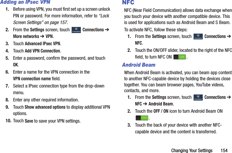Changing Your Settings       154Adding an IPsec VPN1. Before using VPN, you must first set up a screen unlock PIN or password. For more information, refer to “Lock Screen Settings” on page 157.2. From the Settings screen, touch  Connections ➔ More networks ➔ VPN.3. Touch Advanced IPsec VPN.4. Touch Add VPN Connection.5. Enter a password, confirm the password, and touch OK.6. Enter a name for the VPN connection in the VPN connection name field.7. Select a IPsec connection type from the drop-down menu.8. Enter any other required information.9. Touch Show advanced options to display additional VPN options.10. Touch Save to save your VPN settings.NFCNFC (Near Field Communication) allows data exchange when you touch your device with another compatible device. This is used for applications such as Android Beam and S Beam.To activate NFC, follow these steps:1. From the Settings screen, touch  Connections ➔ NFC.2. Touch the ON/OFF slider, located to the right of the NFC field, to turn NFC ON  .Android BeamWhen Android Beam is activated, you can beam app content to another NFC-capable device by holding the devices close together. You can beam browser pages, YouTube videos, contacts, and more.1. From the Settings screen, touch  Connections ➔ NFC ➔ Android Beam.2. Touch the OFF / ON icon to turn Android Beam ON .3. Touch the back of your device with another NFC-capable device and the content is transferred.DRAFT - For Internal Use Only