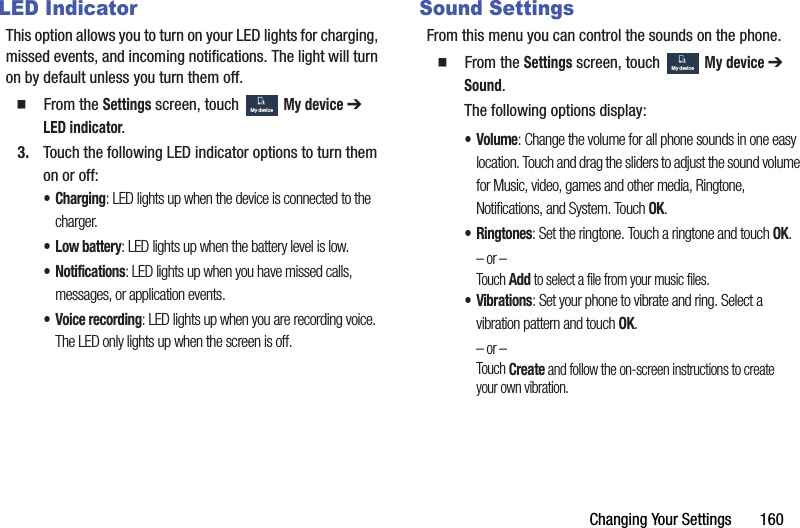 Changing Your Settings       160LED IndicatorThis option allows you to turn on your LED lights for charging, missed events, and incoming notifications. The light will turn on by default unless you turn them off.  From the Settings screen, touch  My device ➔ LED indicator.3. Touch the following LED indicator options to turn them on or off:•Charging: LED lights up when the device is connected to the charger.• Low battery: LED lights up when the battery level is low.• Notifications: LED lights up when you have missed calls, messages, or application events.• Voice recording: LED lights up when you are recording voice. The LED only lights up when the screen is off.Sound SettingsFrom this menu you can control the sounds on the phone.  From the Settings screen, touch  My device ➔ Sound.The following options display:•Volume: Change the volume for all phone sounds in one easy location. Touch and drag the sliders to adjust the sound volume for Music, video, games and other media, Ringtone, Notifications, and System. Touch OK.•Ringtones: Set the ringtone. Touch a ringtone and touch OK.– or –Touch Add to select a file from your music files.•Vibrations: Set your phone to vibrate and ring. Select a vibration pattern and touch OK.– or –Touch Create and follow the on-screen instructions to create your own vibration.My deviceMy deviceMy deviceMy deviceDRAFT - For Internal Use Only