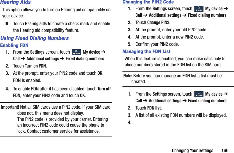 Changing Your Settings       166Hearing AidsThis option allows you to turn on Hearing aid compatibility on your device.  Touch Hearing aids to create a check mark and enable the Hearing aid compatibility feature.Using Fixed Dialing NumbersEnabling FDN1. From the Settings screen, touch  My device ➔ Call ➔ Additional settings ➔ Fixed dialing numbers.2. Touch Turn on FDN.3. At the prompt, enter your PIN2 code and touch OK.FDN is enabled.4. To enable FDN after it has been disabled, touch Turn off FDN, enter your PIN2 code and touch OK.Important! Not all SIM cards use a PIN2 code. If your SIM card does not, this menu does not display.The PIN2 code is provided by your carrier. Entering an incorrect PIN2 code could cause the phone to lock. Contact customer service for assistance.Changing the PIN2 Code1. From the Settings screen, touch  My device ➔ Call ➔ Additional settings ➔ Fixed dialing numbers.2. Touch Change PIN2.3. At the prompt, enter your old PIN2 code.4. At the prompt, enter a new PIN2 code.5. Confirm your PIN2 code.Managing the FDN ListWhen this feature is enabled, you can make calls only to phone numbers stored in the FDN list on the SIM card.Note: Before you can manage an FDN list a list must be created.1. From the Settings screen, touch  My device ➔ Call ➔ Additional settings ➔ Fixed dialing numbers.2. Touch FDN list.3. A list of all existing FDN numbers will be displayed.4.My deviceMy deviceMy deviceMy deviceMy deviceMy deviceDRAFT - For Internal Use Only