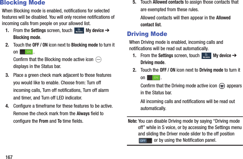 167Blocking ModeWhen Blocking mode is enabled, notifications for selected features will be disabled. You will only receive notifications of incoming calls from people on your allowed list.1. From the Settings screen, touch  My device ➔ Blocking mode.2. Touch the OFF / ON icon next to Blocking mode to turn it on .Confirm that the Blocking mode active icon   displays in the Status bar.3. Place a green check mark adjacent to those features you would like to enable. Choose from: Turn off incoming calls, Turn off notifications, Turn off alarm and timer, and Turn off LED indicator.4. Configure a timeframe for these features to be active. Remove the check mark from the Always field to configure the From and To time fields.5. Touch Allowed contacts to assign those contacts that are exempted from these rules.Allowed contacts will then appear in the Allowed contact list.Driving ModeWhen Driving mode is enabled, incoming calls and notifications will be read out automatically.1. From the Settings screen, touch  My device ➔ Driving mode.2. Touch the OFF / ON icon next to Driving mode to turn it on .Confirm that the Driving mode active icon   appears in the Status bar.All incoming calls and notifications will be read out automatically.Note: You can disable Driving mode by saying “Driving mode off” while in S voice, or by accessing the Settings menu and sliding the Driver mode slider to the off position  or by using the Notification panel.My deviceMy deviceMy deviceMy deviceDRAFT - For Internal Use Only