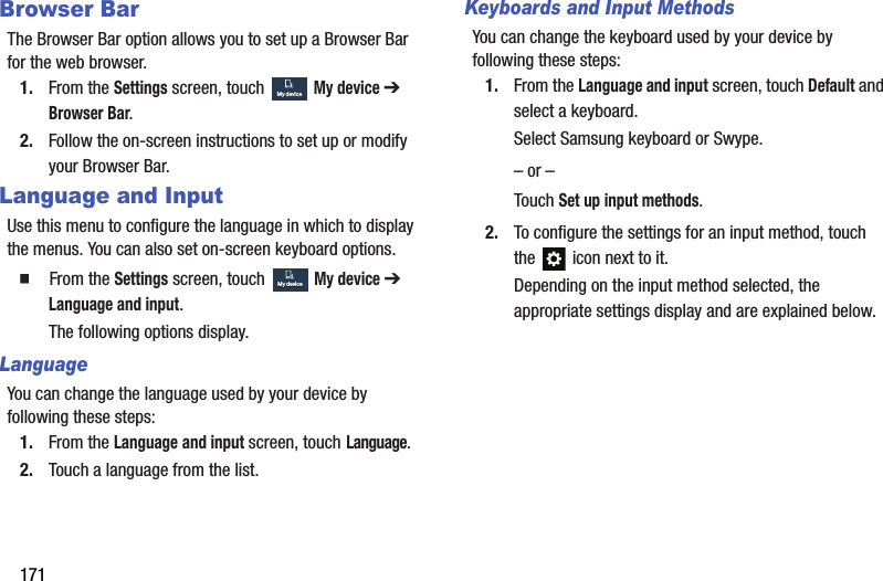 171Browser BarThe Browser Bar option allows you to set up a Browser Bar for the web browser.1. From the Settings screen, touch  My device ➔ Browser Bar.2. Follow the on-screen instructions to set up or modify your Browser Bar.Language and InputUse this menu to configure the language in which to display the menus. You can also set on-screen keyboard options.  From the Settings screen, touch  My device ➔ Language and input.The following options display.LanguageYou can change the language used by your device by following these steps:1. From the Language and input screen, touch Language.2. Touch a language from the list.Keyboards and Input MethodsYou can change the keyboard used by your device by following these steps:1. From the Language and input screen, touch Default and select a keyboard.Select Samsung keyboard or Swype.– or –Touch Set up input methods.2. To configure the settings for an input method, touch the   icon next to it.Depending on the input method selected, the appropriate settings display and are explained below.My deviceMy deviceMy deviceMy deviceDRAFT - For Internal Use Only