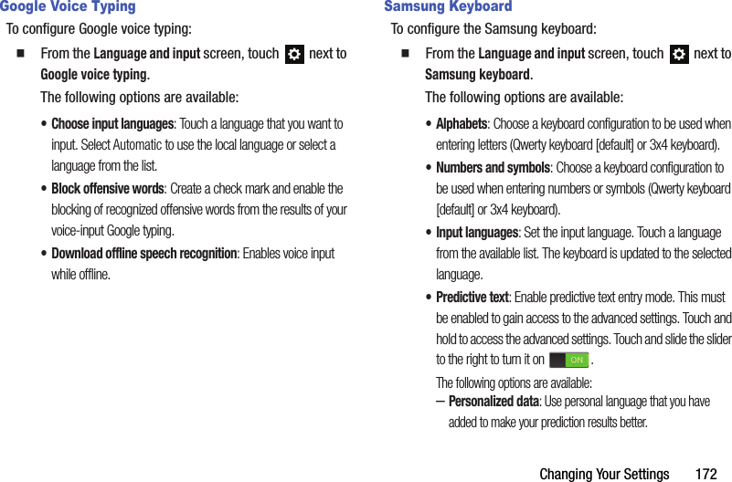 Changing Your Settings       172Google Voice TypingTo configure Google voice typing:  From the Language and input screen, touch  next to Google voice typing.The following options are available:• Choose input languages: Touch a language that you want to input. Select Automatic to use the local language or select a language from the list.• Block offensive words: Create a check mark and enable the blocking of recognized offensive words from the results of your voice-input Google typing.• Download offline speech recognition: Enables voice input while offline.Samsung KeyboardTo configure the Samsung keyboard:  From the Language and input screen, touch  next to Samsung keyboard.The following options are available:• Alphabets: Choose a keyboard configuration to be used when entering letters (Qwerty keyboard [default] or 3x4 keyboard).• Numbers and symbols: Choose a keyboard configuration to be used when entering numbers or symbols (Qwerty keyboard [default] or 3x4 keyboard).• Input languages: Set the input language. Touch a language from the available list. The keyboard is updated to the selected language.• Predictive text: Enable predictive text entry mode. This must be enabled to gain access to the advanced settings. Touch and hold to access the advanced settings. Touch and slide the slider to the right to turn it on  .The following options are available:–Personalized data: Use personal language that you have added to make your prediction results better.DRAFT - For Internal Use Only