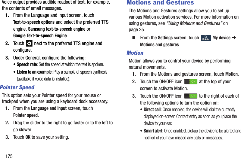 175Voice output provides audible readout of text, for example, the contents of email messages.1. From the Language and input screen, touch Text-to-speech options and select the preferred TTS engine, Samsung text-to-speech engine or Google Text-to-speech Engine.2. Touch   next to the preferred TTS engine and configure.3. Under General, configure the following:• Speech rate: Set the speed at which the text is spoken.• Listen to an example: Play a sample of speech synthesis (available if voice data is installed).Pointer SpeedThis option sets your Pointer speed for your mouse or trackpad when you are using a keyboard dock accessory.1. From the Language and input screen, touch Pointer speed.2. Drag the slider to the right to go faster or to the left to go slower.3. Touch OK to save your setting.Motions and GesturesThe Motions and Gestures settings allow you to set up various Motion activation services. For more information on using gestures, see “Using Motions and Gestures” on page 25.  From the Settings screen, touch  My device ➔ Motions and gestures.MotionMotion allows you to control your device by performing natural movements.1. From the Motions and gestures screen, touch Motion.2. Touch the ON/OFF icon   at the top of your screen to activate Motion.3. Touch the ON/OFF icon   to the right of each of the following options to turn the option on:•Direct call: Once enabled, the device will dial the currently displayed on-screen Contact entry as soon as you place the device to your ear.•Smart alert: Once enabled, pickup the device to be alerted and notified of you have missed any calls or messages.My deviceMy deviceDRAFT - For Internal Use Only