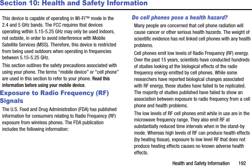 Health and Safety Information       192Section 10: Health and Safety InformationThis device is capable of operating in Wi-Fi™ mode in the 2.4 and 5 GHz bands. The FCC requires that devices operating within 5.15-5.25 GHz may only be used indoors, not outside, in order to avoid interference with Mobile Satellite Services (MSS). Therefore, this device is restricted from being used outdoors when operating in frequencies between 5.15-5.25 GHz.This section outlines the safety precautions associated with using your phone. The terms “mobile device” or “cell phone” are used in this section to refer to your phone. Read this information before using your mobile device.Exposure to Radio Frequency (RF) SignalsThe U.S. Food and Drug Administration (FDA) has published information for consumers relating to Radio Frequency (RF) exposure from wireless phones. The FDA publication includes the following information:Do cell phones pose a health hazard?Many people are concerned that cell phone radiation will cause cancer or other serious health hazards. The weight of scientific evidence has not linked cell phones with any health problems.Cell phones emit low levels of Radio Frequency (RF) energy. Over the past 15 years, scientists have conducted hundreds of studies looking at the biological effects of the radio frequency energy emitted by cell phones. While some researchers have reported biological changes associated with RF energy, these studies have failed to be replicated. The majority of studies published have failed to show an association between exposure to radio frequency from a cell phone and health problems.The low levels of RF cell phones emit while in use are in the microwave frequency range. They also emit RF at substantially reduced time intervals when in the stand-by mode. Whereas high levels of RF can produce health effects (by heating tissue), exposure to low level RF that does not produce heating effects causes no known adverse health effects.DRAFT - For Internal Use Only