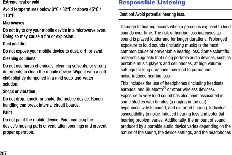 207Extreme heat or coldAvoid temperatures below 0°C / 32°F or above 45°C / 113°F.MicrowavesDo not try to dry your mobile device in a microwave oven. Doing so may cause a fire or explosion.Dust and dirtDo not expose your mobile device to dust, dirt, or sand.Cleaning solutionsDo not use harsh chemicals, cleaning solvents, or strong detergents to clean the mobile device. Wipe it with a soft cloth slightly dampened in a mild soap-and-water solution.Shock or vibrationDo not drop, knock, or shake the mobile device. Rough handling can break internal circuit boards.PaintDo not paint the mobile device. Paint can clog the device’s moving parts or ventilation openings and prevent proper operation.Responsible ListeningCaution! Avoid potential hearing loss.Damage to hearing occurs when a person is exposed to loud sounds over time. The risk of hearing loss increases as sound is played louder and for longer durations. Prolonged exposure to loud sounds (including music) is the most common cause of preventable hearing loss. Some scientific research suggests that using portable audio devices, such as portable music players and cell phones, at high volume settings for long durations may lead to permanent noise-induced hearing loss.This includes the use of headphones (including headsets, earbuds, and Bluetooth® or other wireless devices). Exposure to very loud sound has also been associated in some studies with tinnitus (a ringing in the ear), hypersensitivity to sound, and distorted hearing. Individual susceptibility to noise-induced hearing loss and potential hearing problem varies. Additionally, the amount of sound produced by a portable audio device varies depending on the nature of the sound, the device settings, and the headphones DRAFT - For Internal Use Only