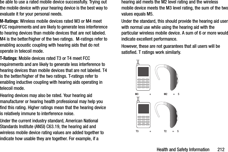 Health and Safety Information       212be able to use a rated mobile device successfully. Trying out the mobile device with your hearing device is the best way to evaluate it for your personal needs.M-Ratings: Wireless mobile devices rated M3 or M4 meet FCC requirements and are likely to generate less interference to hearing devices than mobile devices that are not labeled. M4 is the better/higher of the two ratings.  M-ratings refer to enabling acoustic coupling with hearing aids that do not operate in telecoil mode.T-Ratings: Mobile devices rated T3 or T4 meet FCC requirements and are likely to generate less interference to hearing devices than mobile devices that are not labeled. T4 is the better/higher of the two ratings. T-ratings refer to enabling inductive coupling with hearing aids operating in telecoil mode.Hearing devices may also be rated. Your hearing aid manufacturer or hearing health professional may help you find this rating. Higher ratings mean that the hearing device is relatively immune to interference noise. Under the current industry standard, American National Standards Institute (ANSI) C63.19, the hearing aid and wireless mobile device rating values are added together to indicate how usable they are together. For example, if a hearing aid meets the M2 level rating and the wireless mobile device meets the M3 level rating, the sum of the two values equals M5. Under the standard, this should provide the hearing aid user with normal use while using the hearing aid with the particular wireless mobile device. A sum of 6 or more would indicate excellent performance.  However, these are not guarantees that all users will be satisfied. T ratings work similarly. M3                 +                    M2         =     5T3                 +                    T2         =     5DRAFT - For Internal Use Only