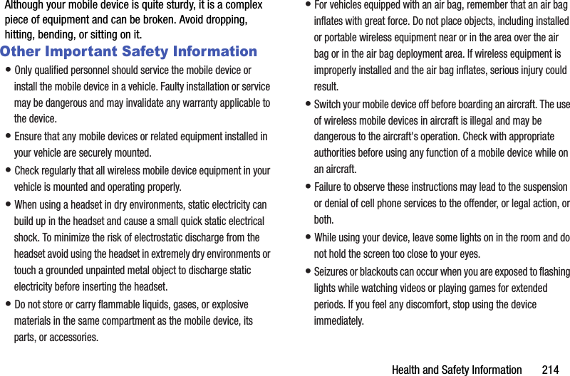 Health and Safety Information       214Although your mobile device is quite sturdy, it is a complex piece of equipment and can be broken. Avoid dropping, hitting, bending, or sitting on it.Other Important Safety Information• Only qualified personnel should service the mobile device or install the mobile device in a vehicle. Faulty installation or service may be dangerous and may invalidate any warranty applicable to the device.• Ensure that any mobile devices or related equipment installed in your vehicle are securely mounted.• Check regularly that all wireless mobile device equipment in your vehicle is mounted and operating properly.• When using a headset in dry environments, static electricity can build up in the headset and cause a small quick static electrical shock. To minimize the risk of electrostatic discharge from the headset avoid using the headset in extremely dry environments or touch a grounded unpainted metal object to discharge static electricity before inserting the headset.• Do not store or carry flammable liquids, gases, or explosive materials in the same compartment as the mobile device, its parts, or accessories.• For vehicles equipped with an air bag, remember that an air bag inflates with great force. Do not place objects, including installed or portable wireless equipment near or in the area over the air bag or in the air bag deployment area. If wireless equipment is improperly installed and the air bag inflates, serious injury could result.• Switch your mobile device off before boarding an aircraft. The use of wireless mobile devices in aircraft is illegal and may be dangerous to the aircraft&apos;s operation. Check with appropriate authorities before using any function of a mobile device while on an aircraft.• Failure to observe these instructions may lead to the suspension or denial of cell phone services to the offender, or legal action, or both.• While using your device, leave some lights on in the room and do not hold the screen too close to your eyes.• Seizures or blackouts can occur when you are exposed to flashing lights while watching videos or playing games for extended periods. If you feel any discomfort, stop using the device immediately.DRAFT - For Internal Use Only