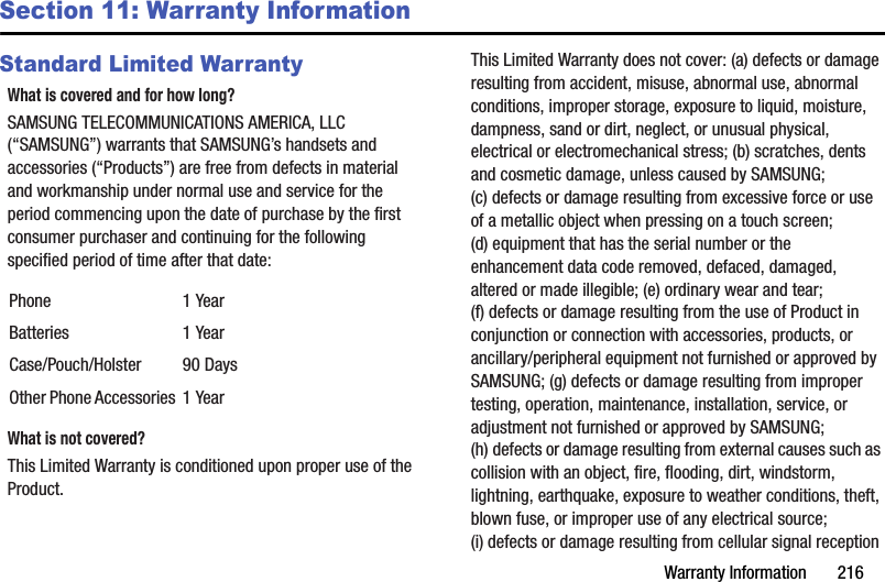 Warranty Information       216Section 11: Warranty InformationStandard Limited WarrantyWhat is covered and for how long?SAMSUNG TELECOMMUNICATIONS AMERICA, LLC (“SAMSUNG”) warrants that SAMSUNG’s handsets and accessories (“Products”) are free from defects in material and workmanship under normal use and service for the period commencing upon the date of purchase by the first consumer purchaser and continuing for the following specified period of time after that date:What is not covered?This Limited Warranty is conditioned upon proper use of the Product. This Limited Warranty does not cover: (a) defects or damage resulting from accident, misuse, abnormal use, abnormal conditions, improper storage, exposure to liquid, moisture, dampness, sand or dirt, neglect, or unusual physical, electrical or electromechanical stress; (b) scratches, dents and cosmetic damage, unless caused by SAMSUNG; (c) defects or damage resulting from excessive force or use of a metallic object when pressing on a touch screen; (d) equipment that has the serial number or the enhancement data code removed, defaced, damaged, altered or made illegible; (e) ordinary wear and tear; (f) defects or damage resulting from the use of Product in conjunction or connection with accessories, products, or ancillary/peripheral equipment not furnished or approved by SAMSUNG; (g) defects or damage resulting from improper testing, operation, maintenance, installation, service, or adjustment not furnished or approved by SAMSUNG; (h) defects or damage resulting from external causes such as collision with an object, fire, flooding, dirt, windstorm, lightning, earthquake, exposure to weather conditions, theft, blown fuse, or improper use of any electrical source; (i) defects or damage resulting from cellular signal reception Phone 1 YearBatteries 1 YearCase/Pouch/Holster 90 DaysOther Phone Accessories 1 YearDRAFT - For Internal Use Only