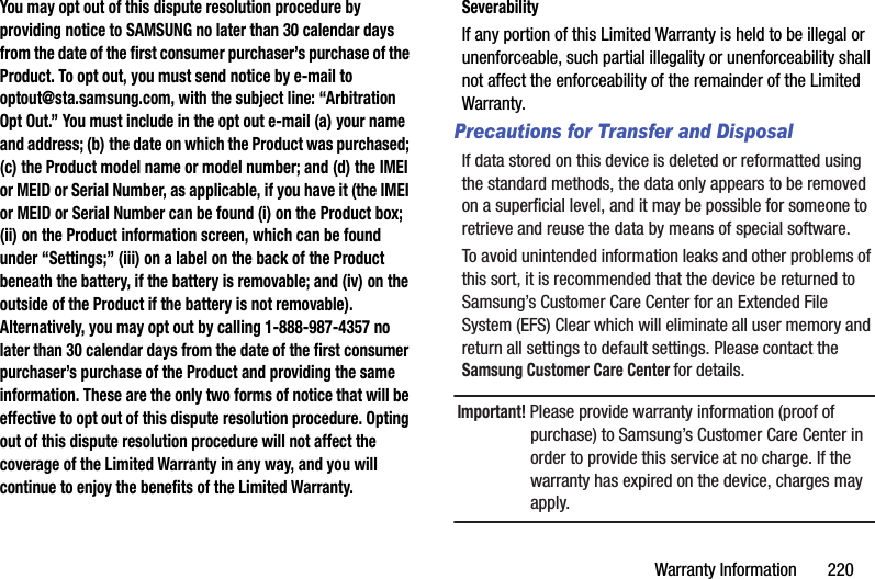 Warranty Information       220You may opt out of this dispute resolution procedure by providing notice to SAMSUNG no later than 30 calendar days from the date of the first consumer purchaser’s purchase of the Product. To opt out, you must send notice by e-mail to optout@sta.samsung.com, with the subject line: “Arbitration Opt Out.” You must include in the opt out e-mail (a) your name and address; (b) the date on which the Product was purchased; (c) the Product model name or model number; and (d) the IMEI or MEID or Serial Number, as applicable, if you have it (the IMEI or MEID or Serial Number can be found (i) on the Product box; (ii) on the Product information screen, which can be found under “Settings;” (iii) on a label on the back of the Product beneath the battery, if the battery is removable; and (iv) on the outside of the Product if the battery is not removable). Alternatively, you may opt out by calling 1-888-987-4357 no later than 30 calendar days from the date of the first consumer purchaser’s purchase of the Product and providing the same information. These are the only two forms of notice that will be effective to opt out of this dispute resolution procedure. Opting out of this dispute resolution procedure will not affect the coverage of the Limited Warranty in any way, and you will continue to enjoy the benefits of the Limited Warranty.SeverabilityIf any portion of this Limited Warranty is held to be illegal or unenforceable, such partial illegality or unenforceability shall not affect the enforceability of the remainder of the Limited Warranty.Precautions for Transfer and DisposalIf data stored on this device is deleted or reformatted using the standard methods, the data only appears to be removed on a superficial level, and it may be possible for someone to retrieve and reuse the data by means of special software.To avoid unintended information leaks and other problems of this sort, it is recommended that the device be returned to Samsung’s Customer Care Center for an Extended File System (EFS) Clear which will eliminate all user memory and return all settings to default settings. Please contact the Samsung Customer Care Center for details.Important! Please provide warranty information (proof of purchase) to Samsung’s Customer Care Center in order to provide this service at no charge. If the warranty has expired on the device, charges may apply.DRAFT - For Internal Use Only