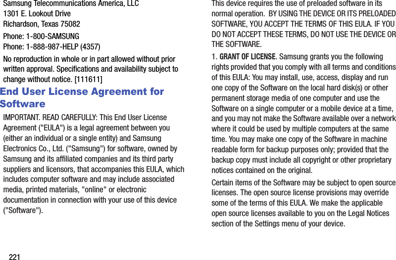 221Samsung Telecommunications America, LLC1301 E. Lookout DriveRichardson, Texas 75082Phone: 1-800-SAMSUNGPhone: 1-888-987-HELP (4357)No reproduction in whole or in part allowed without prior written approval. Specifications and availability subject to change without notice. [111611]End User License Agreement for SoftwareIMPORTANT. READ CAREFULLY: This End User License Agreement (&quot;EULA&quot;) is a legal agreement between you (either an individual or a single entity) and Samsung Electronics Co., Ltd. (&quot;Samsung&quot;) for software, owned by Samsung and its affiliated companies and its third party suppliers and licensors, that accompanies this EULA, which includes computer software and may include associated media, printed materials, &quot;online&quot; or electronic documentation in connection with your use of this device (&quot;Software&quot;). This device requires the use of preloaded software in its normal operation.  BY USING THE DEVICE OR ITS PRELOADED SOFTWARE, YOU ACCEPT THE TERMS OF THIS EULA. IF YOU DO NOT ACCEPT THESE TERMS, DO NOT USE THE DEVICE OR THE SOFTWARE. 1. GRANT OF LICENSE. Samsung grants you the following rights provided that you comply with all terms and conditions of this EULA: You may install, use, access, display and run one copy of the Software on the local hard disk(s) or other permanent storage media of one computer and use the Software on a single computer or a mobile device at a time, and you may not make the Software available over a network where it could be used by multiple computers at the same time. You may make one copy of the Software in machine readable form for backup purposes only; provided that the backup copy must include all copyright or other proprietary notices contained on the original.Certain items of the Software may be subject to open source licenses. The open source license provisions may override some of the terms of this EULA. We make the applicable open source licenses available to you on the Legal Notices section of the Settings menu of your device.DRAFT - For Internal Use Only