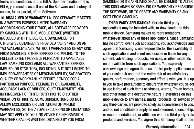 Warranty Information       224terms and conditions of this EULA. Upon termination of this EULA, you must cease all use of the Software and destroy all copies, full or partial, of the Software.10. DISCLAIMER OF WARRANTY. UNLESS SEPARATELY STATED IN A WRITTEN EXPRESS LIMITED WARRANTY ACCOMPANYING YOUR DEVICE, ALL SOFTWARE PROVIDED BY SAMSUNG WITH THIS MOBILE DEVICE (WHETHER INCLUDED WITH THE DEVICE, DOWNLOADED, OR OTHERWISE OBTAINED) IS PROVIDED &quot;AS IS&quot; AND ON AN &quot;AS AVAILABLE&quot; BASIS, WITHOUT WARRANTIES OF ANY KIND FROM SAMSUNG, EITHER EXPRESS OR IMPLIED. TO THE FULLEST EXTENT POSSIBLE PURSUANT TO APPLICABLE LAW, SAMSUNG DISCLAIMS ALL WARRANTIES EXPRESS, IMPLIED, OR STATUTORY, INCLUDING, BUT NOT LIMITED TO, IMPLIED WARRANTIES OF MERCHANTABILITY, SATISFACTORY QUALITY OR WORKMANLIKE EFFORT, FITNESS FOR A PARTICULAR PURPOSE, RELIABILITY OR AVAILABILITY, ACCURACY, LACK OF VIRUSES, QUIET ENJOYMENT, NON INFRINGEMENT OF THIRD PARTY RIGHTS OR OTHER VIOLATION OF RIGHTS. SOME JURISDICTIONS DO NOT ALLOW EXCLUSIONS OR LIMITATIONS OF IMPLIED WARRANTIES, SO THE ABOVE EXCLUSIONS OR LIMITATIONS MAY NOT APPLY TO YOU. NO ADVICE OR INFORMATION, WHETHER ORAL OR WRITTEN, OBTAINED BY YOU FROM SAMSUNG OR ITS AFFILIATES SHALL BE DEEMED TO ALTER THIS DISCLAIMER BY SAMSUNG OF WARRANTY REGARDING THE SOFTWARE, OR TO CREATE ANY WARRANTY OF ANY SORT FROM SAMSUNG. 11. THIRD-PARTY APPLICATIONS. Certain third party applications may be included with, or downloaded to this mobile device. Samsung makes no representations whatsoever about any of these applications. Since Samsung has no control over such applications, you acknowledge and agree that Samsung is not responsible for the availability of such applications and is not responsible or liable for any content, advertising, products, services, or other materials on or available from such applications. You expressly acknowledge and agree that use of third party applications is at your sole risk and that the entire risk of unsatisfactory quality, performance, accuracy and effort is with you. It is up to you to take precautions to ensure that whatever you select to use is free of such items as viruses, worms, Trojan horses, and other items of a destructive nature. References on this mobile device to any names, marks, products, or services of any third-parties are provided solely as a convenience to you, and do not constitute or imply an endorsement, sponsorship, or recommendation of, or affiliation with the third party or its products and services. You agree that Samsung shall not be DRAFT - For Internal Use Only