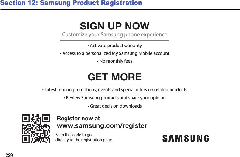 229Section 12: Samsung Product RegistrationRegister now atwww.samsung.com/registerGET MORE• Review Samsung products and share your opinion• Latest info on promotions, events and special oers on related products• Great deals on downloadsSIGN UP NOWCustomize your Samsung phone experience• Activate product warranty• Access to a personalized My Samsung Mobile account• No monthly feesScan this code to godirectly to the registration page.DRAFT - For Internal Use Only