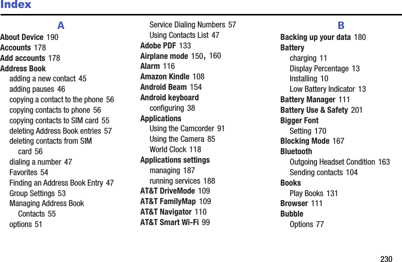        230IndexAAbout Device 190Accounts 178Add accounts 178Address Bookadding a new contact 45adding pauses 46copying a contact to the phone 56copying contacts to phone 56copying contacts to SIM card 55deleting Address Book entries 57deleting contacts from SIM card 56dialing a number 47Favorites 54Finding an Address Book Entry 47Group Settings 53Managing Address Book Contacts 55options 51Service Dialing Numbers 57Using Contacts List 47Adobe PDF 133Airplane mode 150, 160Alarm 116Amazon Kindle 108Android Beam 154Android keyboardconfiguring 38ApplicationsUsing the Camcorder 91Using the Camera 85World Clock 118Applications settingsmanaging 187running services 188AT&amp;T DriveMode 109AT&amp;T FamilyMap 109AT&amp;T Navigator 110AT&amp;T Smart Wi-Fi 99BBacking up your data 180Batterycharging 11Display Percentage 13Installing 10Low Battery Indicator 13Battery Manager 111Battery Use &amp; Safety 201Bigger FontSetting 170Blocking Mode 167BluetoothOutgoing Headset Condition 163Sending contacts 104BooksPlay Books 131Browser 111BubbleOptions 77DRAFT - For Internal Use Only