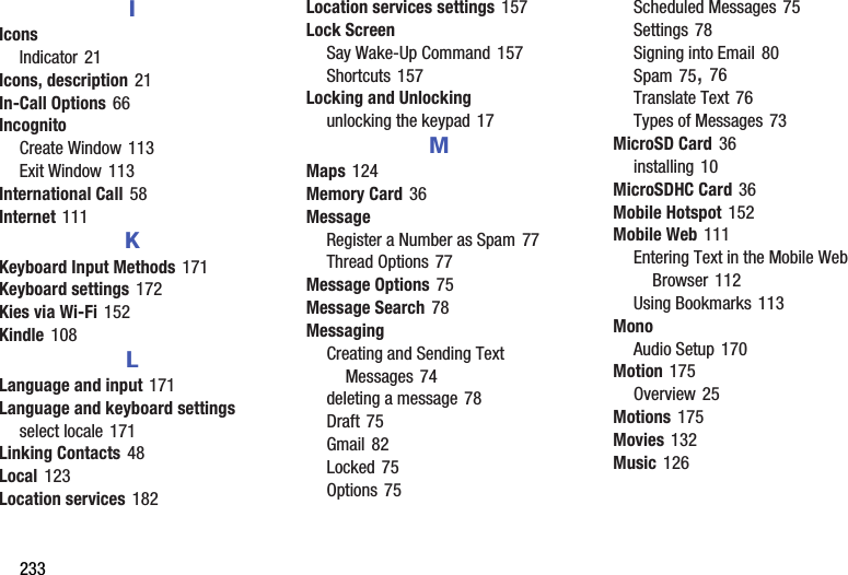 233IIconsIndicator 21Icons, description 21In-Call Options 66IncognitoCreate Window 113Exit Window 113International Call 58Internet 111KKeyboard Input Methods 171Keyboard settings 172Kies via Wi-Fi 152Kindle 108LLanguage and input 171Language and keyboard settingsselect locale 171Linking Contacts 48Local 123Location services 182Location services settings 157Lock ScreenSay Wake-Up Command 157Shortcuts 157Locking and Unlockingunlocking the keypad 17MMaps 124Memory Card 36MessageRegister a Number as Spam 77Thread Options 77Message Options 75Message Search 78MessagingCreating and Sending Text Messages 74deleting a message 78Draft 75Gmail 82Locked 75Options 75Scheduled Messages 75Settings 78Signing into Email 80Spam 75, 76Translate Text 76Types of Messages 73MicroSD Card 36installing 10MicroSDHC Card 36Mobile Hotspot 152Mobile Web 111Entering Text in the Mobile Web Browser 112Using Bookmarks 113MonoAudio Setup 170Motion 175Overview 25Motions 175Movies 132Music 126DRAFT - For Internal Use Only