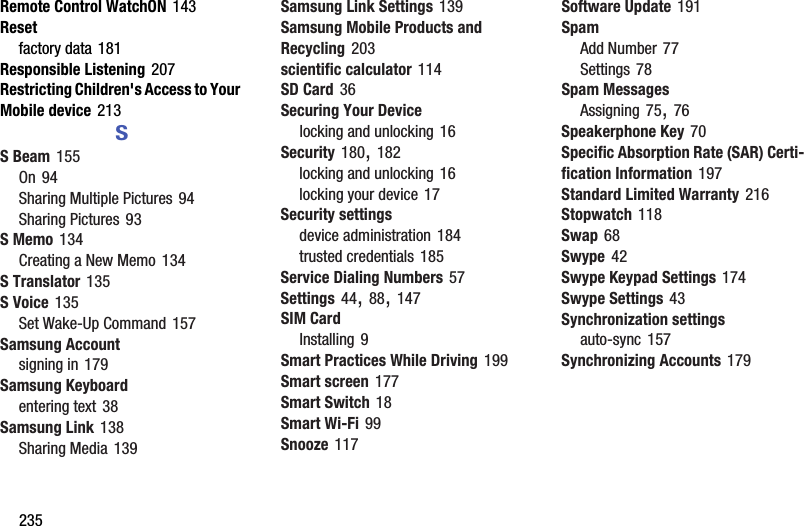 235Remote Control WatchON 143Resetfactory data 181Responsible Listening 207Restricting Children&apos;s Access to Your Mobile device 213SS Beam 155On 94Sharing Multiple Pictures 94Sharing Pictures 93S Memo 134Creating a New Memo 134S Translator 135S Voice 135Set Wake-Up Command 157Samsung Accountsigning in 179Samsung Keyboardentering text 38Samsung Link 138Sharing Media 139Samsung Link Settings 139Samsung Mobile Products and Recycling 203scientific calculator 114SD Card 36Securing Your Devicelocking and unlocking 16Security 180, 182locking and unlocking 16locking your device 17Security settingsdevice administration 184trusted credentials 185Service Dialing Numbers 57Settings 44, 88, 147SIM CardInstalling 9Smart Practices While Driving 199Smart screen 177Smart Switch 18Smart Wi-Fi 99Snooze 117Software Update 191SpamAdd Number 77Settings 78Spam MessagesAssigning 75, 76Speakerphone Key 70Specific Absorption Rate (SAR) Certi-fication Information 197Standard Limited Warranty 216Stopwatch 118Swap 68Swype 42Swype Keypad Settings 174Swype Settings 43Synchronization settingsauto-sync 157Synchronizing Accounts 179DRAFT - For Internal Use Only