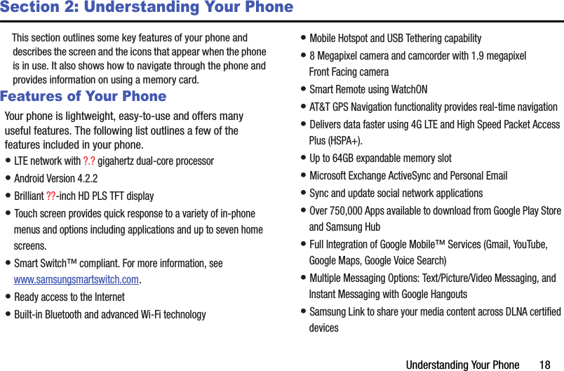 Understanding Your Phone       18Section 2: Understanding Your PhoneThis section outlines some key features of your phone and describes the screen and the icons that appear when the phone is in use. It also shows how to navigate through the phone and provides information on using a memory card.Features of Your PhoneYour phone is lightweight, easy-to-use and offers many useful features. The following list outlines a few of the features included in your phone.• LTE network with ?.? gigahertz dual-core processor• Android Version 4.2.2• Brilliant ??-inch HD PLS TFT display• Touch screen provides quick response to a variety of in-phone menus and options including applications and up to seven home screens.• Smart Switch™ compliant. For more information, see www.samsungsmartswitch.com.• Ready access to the Internet• Built-in Bluetooth and advanced Wi-Fi technology• Mobile Hotspot and USB Tethering capability• 8 Megapixel camera and camcorder with 1.9 megapixel Front Facing camera• Smart Remote using WatchON• AT&amp;T GPS Navigation functionality provides real-time navigation• Delivers data faster using 4G LTE and High Speed Packet Access Plus (HSPA+).• Up to 64GB expandable memory slot• Microsoft Exchange ActiveSync and Personal Email• Sync and update social network applications• Over 750,000 Apps available to download from Google Play Store and Samsung Hub• Full Integration of Google Mobile™ Services (Gmail, YouTube, Google Maps, Google Voice Search)• Multiple Messaging Options: Text/Picture/Video Messaging, and Instant Messaging with Google Hangouts• Samsung Link to share your media content across DLNA certified devicesDRAFT - For Internal Use Only