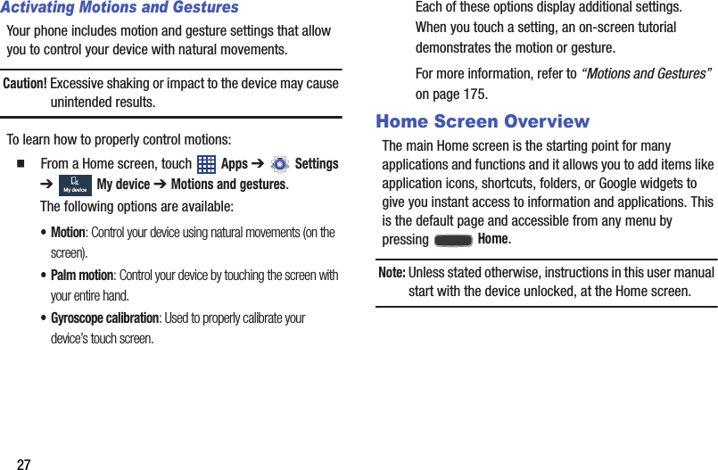 27Activating Motions and GesturesYour phone includes motion and gesture settings that allow you to control your device with natural movements.Caution! Excessive shaking or impact to the device may cause unintended results.To learn how to properly control motions:  From a Home screen, touch   Apps ➔  Settings ➔ My device ➔ Motions and gestures.The following options are available:•Motion: Control your device using natural movements (on the screen).• Palm motion: Control your device by touching the screen with your entire hand.• Gyroscope calibration: Used to properly calibrate your device’s touch screen.Each of these options display additional settings. When you touch a setting, an on-screen tutorial demonstrates the motion or gesture.For more information, refer to “Motions and Gestures”  on page 175.Home Screen OverviewThe main Home screen is the starting point for many applications and functions and it allows you to add items like application icons, shortcuts, folders, or Google widgets to give you instant access to information and applications. This is the default page and accessible from any menu by pressing  Home.Note: Unless stated otherwise, instructions in this user manual start with the device unlocked, at the Home screen.My deviceMy deviceDRAFT - For Internal Use Only