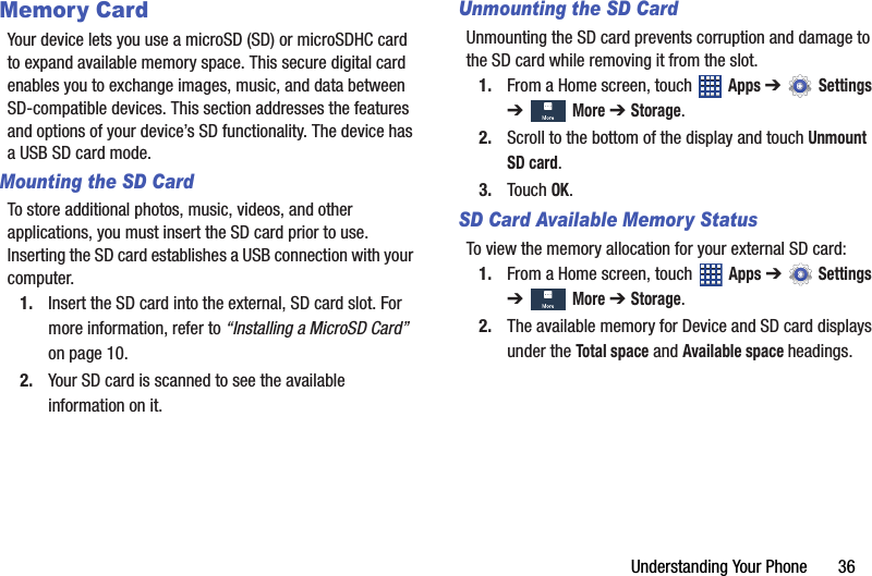 Understanding Your Phone       36Memory CardYour device lets you use a microSD (SD) or microSDHC card to expand available memory space. This secure digital card enables you to exchange images, music, and data between SD-compatible devices. This section addresses the features and options of your device’s SD functionality. The device has a USB SD card mode.Mounting the SD CardTo store additional photos, music, videos, and other applications, you must insert the SD card prior to use. Inserting the SD card establishes a USB connection with your computer.1. Insert the SD card into the external, SD card slot. For more information, refer to “Installing a MicroSD Card”  on page 10.2. Your SD card is scanned to see the available information on it.Unmounting the SD CardUnmounting the SD card prevents corruption and damage to the SD card while removing it from the slot.1. From a Home screen, touch   Apps ➔  Settings ➔   More ➔ Storage.2. Scroll to the bottom of the display and touch Unmount SD card.3. Touch OK.SD Card Available Memory StatusTo view the memory allocation for your external SD card:1. From a Home screen, touch   Apps ➔  Settings ➔   More ➔ Storage.2. The available memory for Device and SD card displays under the Total space and Available space headings.DRAFT - For Internal Use Only