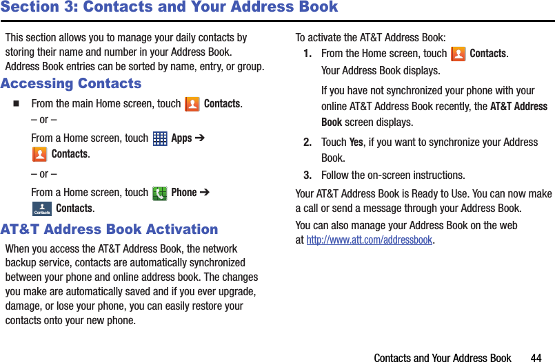 Contacts and Your Address Book       44Section 3: Contacts and Your Address BookThis section allows you to manage your daily contacts by storing their name and number in your Address Book. Address Book entries can be sorted by name, entry, or group.Accessing Contacts  From the main Home screen, touch Contacts.– or –From a Home screen, touch   Apps ➔ Contacts.– or –From a Home screen, touch   Phone ➔ Contacts.AT&amp;T Address Book ActivationWhen you access the AT&amp;T Address Book, the network backup service, contacts are automatically synchronized between your phone and online address book. The changes you make are automatically saved and if you ever upgrade, damage, or lose your phone, you can easily restore your contacts onto your new phone.To activate the AT&amp;T Address Book:1. From the Home screen, touch   Contacts.Your Address Book displays.If you have not synchronized your phone with your online AT&amp;T Address Book recently, the AT&amp;T Address Book screen displays. 2. Touch Yes, if you want to synchronize your Address Book.3. Follow the on-screen instructions.Your AT&amp;T Address Book is Ready to Use. You can now make a call or send a message through your Address Book.You can also manage your Address Book on the web at http://www.att.com/addressbook.ContactsDRAFT - For Internal Use Only