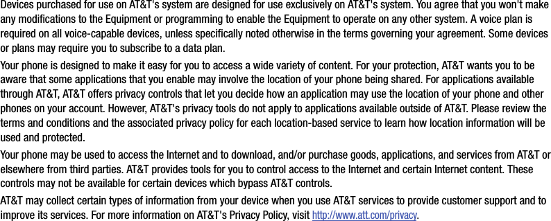 Devices purchased for use on AT&amp;T&apos;s system are designed for use exclusively on AT&amp;T&apos;s system. You agree that you won&apos;t make any modifications to the Equipment or programming to enable the Equipment to operate on any other system. A voice plan is required on all voice-capable devices, unless specifically noted otherwise in the terms governing your agreement. Some devices or plans may require you to subscribe to a data plan.Your phone is designed to make it easy for you to access a wide variety of content. For your protection, AT&amp;T wants you to be aware that some applications that you enable may involve the location of your phone being shared. For applications available through AT&amp;T, AT&amp;T offers privacy controls that let you decide how an application may use the location of your phone and other phones on your account. However, AT&amp;T&apos;s privacy tools do not apply to applications available outside of AT&amp;T. Please review the terms and conditions and the associated privacy policy for each location-based service to learn how location information will be used and protected.Your phone may be used to access the Internet and to download, and/or purchase goods, applications, and services from AT&amp;T or elsewhere from third parties. AT&amp;T provides tools for you to control access to the Internet and certain Internet content. These controls may not be available for certain devices which bypass AT&amp;T controls.AT&amp;T may collect certain types of information from your device when you use AT&amp;T services to provide customer support and to improve its services. For more information on AT&amp;T&apos;s Privacy Policy, visit http://www.att.com/privacy.DRAFT - For Internal Use Only