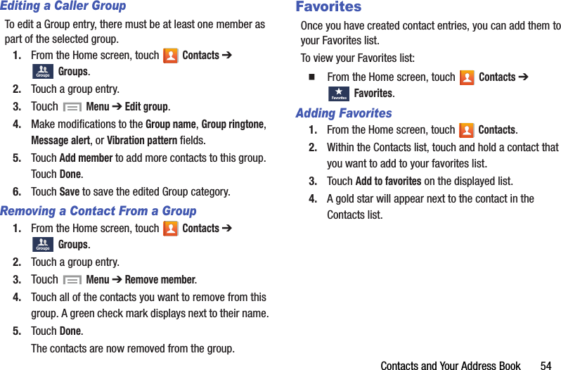 Contacts and Your Address Book       54Editing a Caller GroupTo edit a Group entry, there must be at least one member as part of the selected group.1. From the Home screen, touch   Contacts ➔ Groups.2. Touch a group entry.3. Touch  Menu ➔ Edit group.4. Make modifications to the Group name, Group ringtone, Message alert, or Vibration pattern fields.5. Touch Add member to add more contacts to this group. Touch Done.6. Touch Save to save the edited Group category.Removing a Contact From a Group1. From the Home screen, touch   Contacts ➔ Groups.2. Touch a group entry.3. Touch  Menu ➔ Remove member.4. Touch all of the contacts you want to remove from this group. A green check mark displays next to their name.5. Touch Done.The contacts are now removed from the group.FavoritesOnce you have created contact entries, you can add them to your Favorites list.To view your Favorites list:  From the Home screen, touch   Contacts ➔ Favorites.Adding Favorites1. From the Home screen, touch   Contacts.2. Within the Contacts list, touch and hold a contact that you want to add to your favorites list.3. Touch Add to favorites on the displayed list.4. A gold star will appear next to the contact in the Contacts list.GroupsGroupsFavo ritesDRAFT - For Internal Use Only