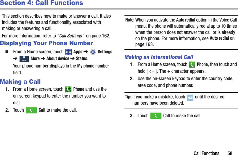 Call Functions       58Section 4: Call FunctionsThis section describes how to make or answer a call. It also includes the features and functionality associated with making or answering a call.For more information, refer to “Call Settings”  on page 162.Displaying Your Phone Number  From a Home screen, touch   Apps ➔  Settings ➔  More ➔ About device ➔ Status.Your phone number displays in the My phone number field.Making a Call1. From a Home screen, touch   Phone and use the on-screen keypad to enter the number you want to dial.2. Touch   Call to make the call.Note: When you activate the Auto redial option in the Voice Call menu, the phone will automatically redial up to 10 times when the person does not answer the call or is already on the phone. For more information, see Auto redial on page 163.Making an International Call1. From a Home screen, touch   Phone, then touch and hold . The + character appears.2. Use the on-screen keypad to enter the country code, area code, and phone number.Tip: If you make a mistake, touch   until the desired numbers have been deleted.3. Touch   Call to make the call.0+DRAFT - For Internal Use Only