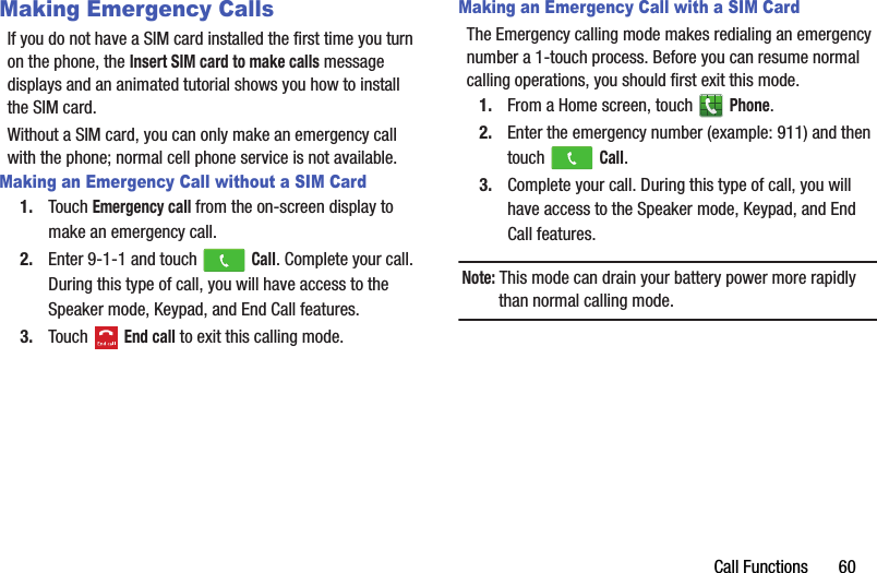 Call Functions       60Making Emergency CallsIf you do not have a SIM card installed the first time you turn on the phone, the Insert SIM card to make calls message displays and an animated tutorial shows you how to install the SIM card.Without a SIM card, you can only make an emergency call with the phone; normal cell phone service is not available.Making an Emergency Call without a SIM Card1. Touch Emergency call from the on-screen display to make an emergency call.2. Enter 9-1-1 and touch   Call. Complete your call. During this type of call, you will have access to the Speaker mode, Keypad, and End Call features.3. Touch  End call to exit this calling mode.Making an Emergency Call with a SIM CardThe Emergency calling mode makes redialing an emergency number a 1-touch process. Before you can resume normal calling operations, you should first exit this mode.1. From a Home screen, touch   Phone.2. Enter the emergency number (example: 911) and then touch   Call.3. Complete your call. During this type of call, you will have access to the Speaker mode, Keypad, and End Call features.Note: This mode can drain your battery power more rapidly than normal calling mode.DRAFT - For Internal Use Only