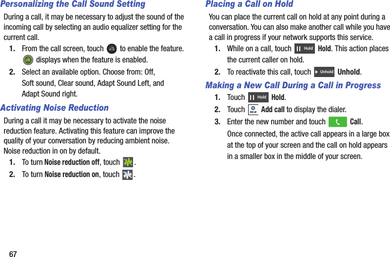 67Personalizing the Call Sound SettingDuring a call, it may be necessary to adjust the sound of the incoming call by selecting an audio equalizer setting for the current call.1. From the call screen, touch   to enable the feature.  displays when the feature is enabled.2. Select an available option. Choose from: Off, Soft sound, Clear sound, Adapt Sound Left, and Adapt Sound right.Activating Noise ReductionDuring a call it may be necessary to activate the noise reduction feature. Activating this feature can improve the quality of your conversation by reducing ambient noise. Noise reduction in on by default.1. To turn Noise reduction off, touch  .2. To turn Noise reduction on, touch  .Placing a Call on HoldYou can place the current call on hold at any point during a conversation. You can also make another call while you have a call in progress if your network supports this service.1. While on a call, touch   Hold. This action places the current caller on hold.2. To reactivate this call, touch   Unhold.Making a New Call During a Call in Progress1. Touch  Hold.2. Touch  Add call to display the dialer.3. Enter the new number and touch   Call.Once connected, the active call appears in a large box at the top of your screen and the call on hold appears in a smaller box in the middle of your screen.HoldUnholdHoldAdd callDRAFT - For Internal Use Only