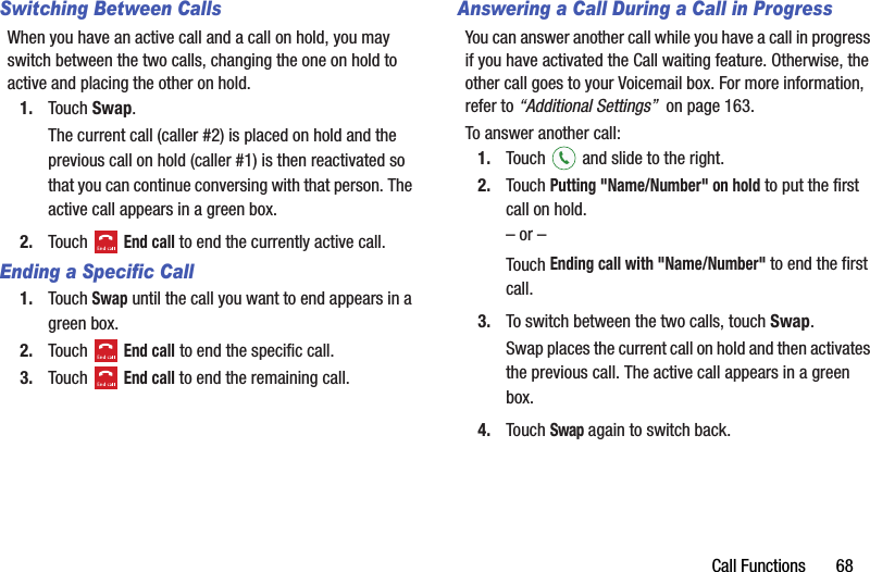 Call Functions       68Switching Between CallsWhen you have an active call and a call on hold, you may switch between the two calls, changing the one on hold to active and placing the other on hold.1. Touch Swap.The current call (caller #2) is placed on hold and the previous call on hold (caller #1) is then reactivated so that you can continue conversing with that person. The active call appears in a green box.2. Touch  End call to end the currently active call.Ending a Specific Call1. Touch Swap until the call you want to end appears in a green box.2. Touch  End call to end the specific call.3. Touch  End call to end the remaining call.Answering a Call During a Call in ProgressYou can answer another call while you have a call in progress if you have activated the Call waiting feature. Otherwise, the other call goes to your Voicemail box. For more information, refer to “Additional Settings”  on page 163.To answer another call:1. Touch   and slide to the right.2. Touch Putting &quot;Name/Number&quot; on hold to put the first call on hold.– or –Touch Ending call with &quot;Name/Number&quot; to end the first call.3. To switch between the two calls, touch Swap.Swap places the current call on hold and then activates the previous call. The active call appears in a green box.4. Touch Swap again to switch back.DRAFT - For Internal Use Only