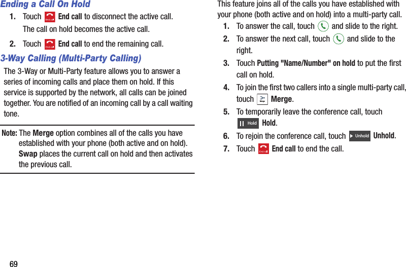 69Ending a Call On Hold1. Touch  End call to disconnect the active call.The call on hold becomes the active call. 2. Touch  End call to end the remaining call.3-Way Calling (Multi-Party Calling)The 3-Way or Multi-Party feature allows you to answer a series of incoming calls and place them on hold. If this service is supported by the network, all calls can be joined together. You are notified of an incoming call by a call waiting tone.Note: The Merge option combines all of the calls you have established with your phone (both active and on hold). Swap places the current call on hold and then activates the previous call.This feature joins all of the calls you have established with your phone (both active and on hold) into a multi-party call.1. To answer the call, touch   and slide to the right.2. To answer the next call, touch   and slide to the right.3. Touch Putting &quot;Name/Number&quot; on hold to put the first call on hold.4. To join the first two callers into a single multi-party call, touch  Merge.5. To temporarily leave the conference call, touch Hold.6. To rejoin the conference call, touch   Unhold.7. Touch  End call to end the call.MergeHoldUnholdDRAFT - For Internal Use Only