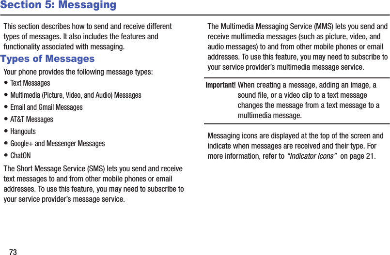 73Section 5: MessagingThis section describes how to send and receive different types of messages. It also includes the features and functionality associated with messaging.Types of MessagesYour phone provides the following message types:• Text Messages• Multimedia (Picture, Video, and Audio) Messages• Email and Gmail Messages• AT&amp;T Messages• Hangouts• Google+ and Messenger Messages• ChatONThe Short Message Service (SMS) lets you send and receive text messages to and from other mobile phones or email addresses. To use this feature, you may need to subscribe to your service provider’s message service.The Multimedia Messaging Service (MMS) lets you send and receive multimedia messages (such as picture, video, and audio messages) to and from other mobile phones or email addresses. To use this feature, you may need to subscribe to your service provider’s multimedia message service.Important! When creating a message, adding an image, a sound file, or a video clip to a text message changes the message from a text message to a multimedia message.Messaging icons are displayed at the top of the screen and indicate when messages are received and their type. For more information, refer to “Indicator Icons”  on page 21.DRAFT - For Internal Use Only
