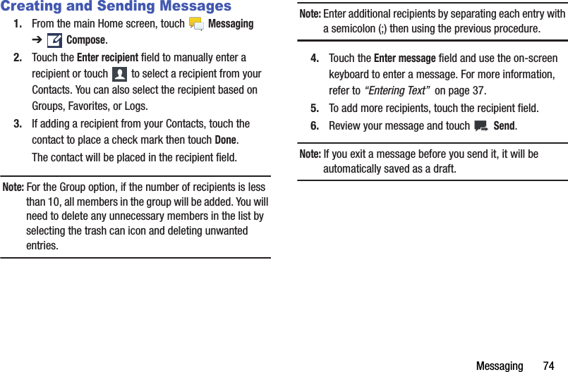 Messaging       74Creating and Sending Messages1. From the main Home screen, touch   Messaging ➔ Compose.2. Touch the Enter recipient field to manually enter a recipient or touch   to select a recipient from your Contacts. You can also select the recipient based on Groups, Favorites, or Logs.3. If adding a recipient from your Contacts, touch the contact to place a check mark then touch Done.The contact will be placed in the recipient field.Note: For the Group option, if the number of recipients is less than 10, all members in the group will be added. You will need to delete any unnecessary members in the list by selecting the trash can icon and deleting unwanted entries.Note: Enter additional recipients by separating each entry with a semicolon (;) then using the previous procedure.4. Touch the Enter message field and use the on-screen keyboard to enter a message. For more information, refer to “Entering Text”  on page 37.5. To add more recipients, touch the recipient field.6. Review your message and touch   Send.Note: If you exit a message before you send it, it will be automatically saved as a draft.DRAFT - For Internal Use Only